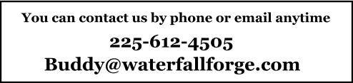 You can contact us by phone or email anytime 225-612-4505 Buddy@waterfallforge.com