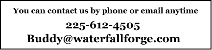 You can contact us by phone or email anytime 225-612-4505 Buddy@waterfallforge.com