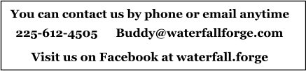 You can contact us by phone or email anytime 225-612-4505      Buddy@waterfallforge.com Visit us on Facebook at waterfall.forge